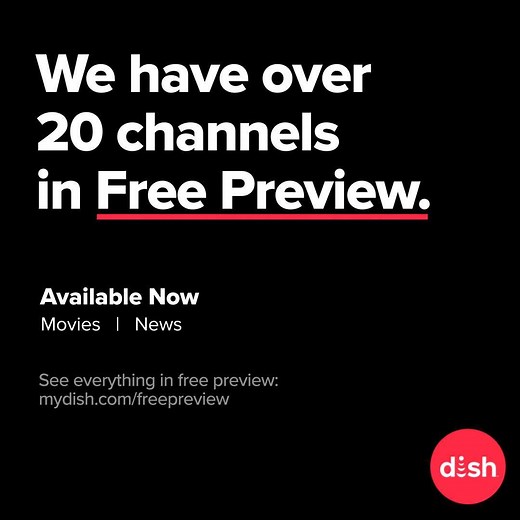 To provide you with the entertainment and news you deserve, we’ve worked with many of our TV channel partners to bring all DISH customers more than 20 free previews of movie channels, news channels and more. To see all of the channels we have in free preview and for continual updates, go to mydish.com/freepreview. | DISH